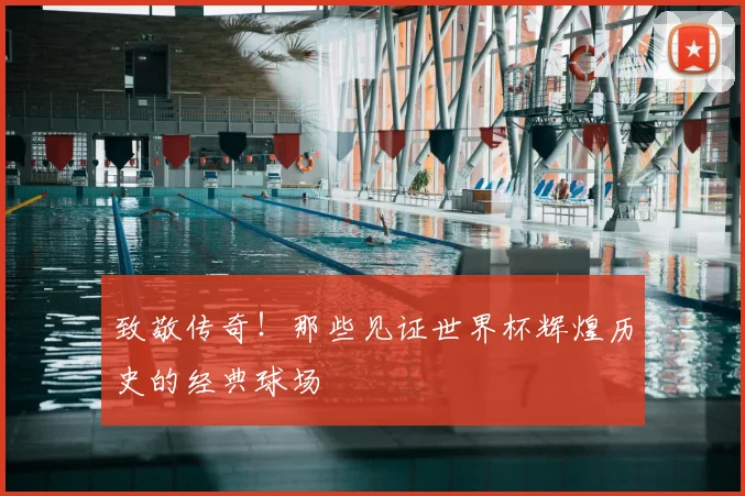 致敬传奇！那些见证世界杯辉煌历史的经典球场