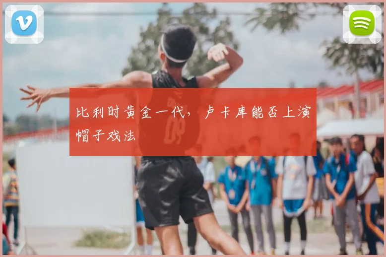 比利时黄金一代，卢卡库能否上演帽子戏法