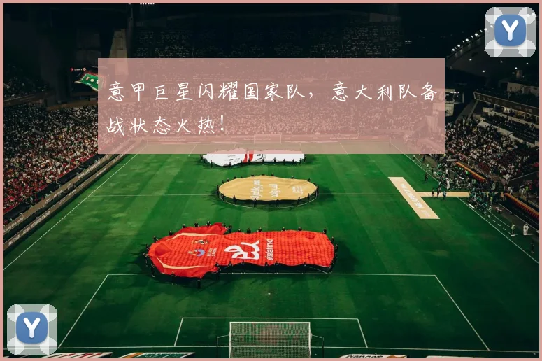 意甲巨星闪耀国家队，意大利队备战状态火热！